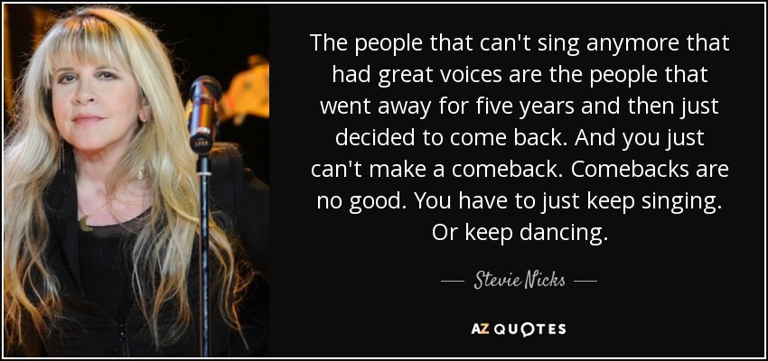 The people that can't sing anymore that had great voices are the people that went away for five years and then just decided to come back. And you just can't make a comeback. Comebacks are no good. You have to just keep singing. Or keep dancing. - Stevie Nicks