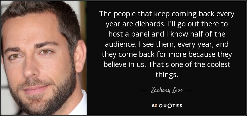 The people that keep coming back every year are diehards. I'll go out there to host a panel and I know half of the audience. I see them, every year, and they come back for more because they believe in us. That's one of the coolest things. - Zachary Levi