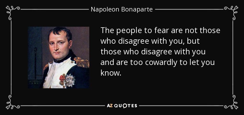 The people to fear are not those who disagree with you, but those who disagree with you and are too cowardly to let you know. - Napoleon Bonaparte