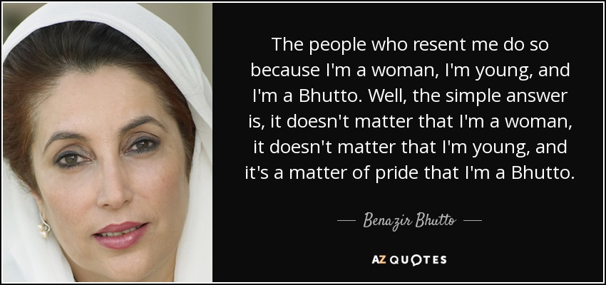 The people who resent me do so because I'm a woman, I'm young, and I'm a Bhutto. Well, the simple answer is, it doesn't matter that I'm a woman, it doesn't matter that I'm young, and it's a matter of pride that I'm a Bhutto. - Benazir Bhutto