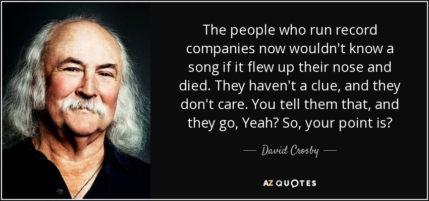 The people who run record companies now wouldn't know a song if it flew up their nose and died. They haven't a clue, and they don't care. You tell them that, and they go, Yeah? So, your point is? - David Crosby