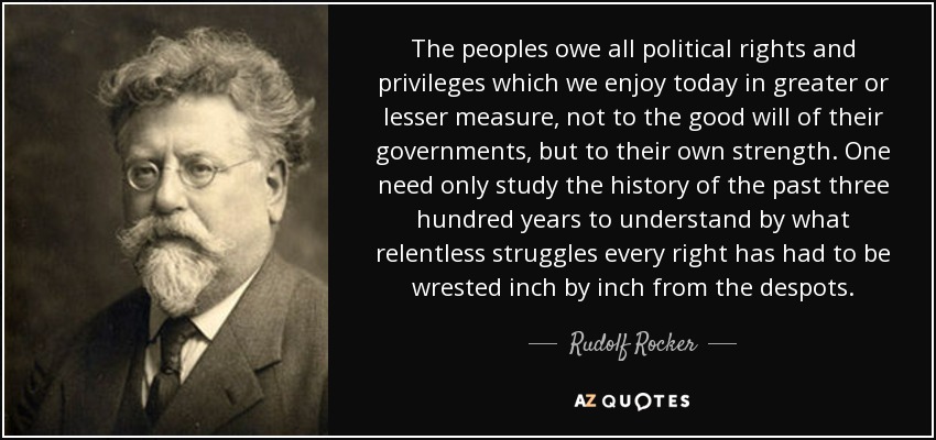 The peoples owe all political rights and privileges which we enjoy today in greater or lesser measure, not to the good will of their governments, but to their own strength. One need only study the history of the past three hundred years to understand by what relentless struggles every right has had to be wrested inch by inch from the despots. - Rudolf Rocker