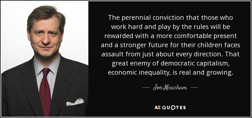 The perennial conviction that those who work hard and play by the rules will be rewarded with a more comfortable present and a stronger future for their children faces assault from just about every direction. That great enemy of democratic capitalism, economic inequality, is real and growing. - Jon Meacham