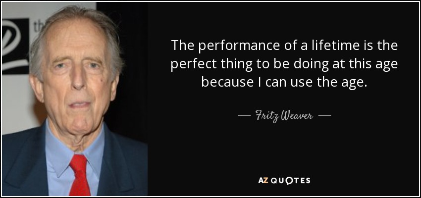 The performance of a lifetime is the perfect thing to be doing at this age because I can use the age. - Fritz Weaver