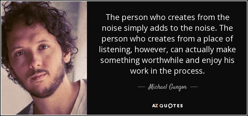 The person who creates from the noise simply adds to the noise. The person who creates from a place of listening, however, can actually make something worthwhile and enjoy his work in the process. - Michael Gungor