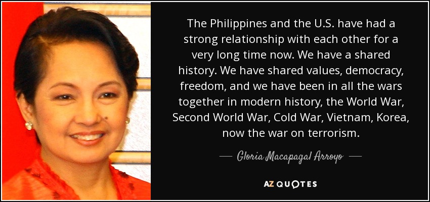 The Philippines and the U.S. have had a strong relationship with each other for a very long time now. We have a shared history. We have shared values, democracy, freedom, and we have been in all the wars together in modern history, the World War, Second World War, Cold War, Vietnam, Korea, now the war on terrorism. - Gloria Macapagal Arroyo