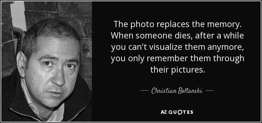 The photo replaces the memory. When someone dies, after a while you can't visualize them anymore, you only remember them through their pictures. - Christian Boltanski