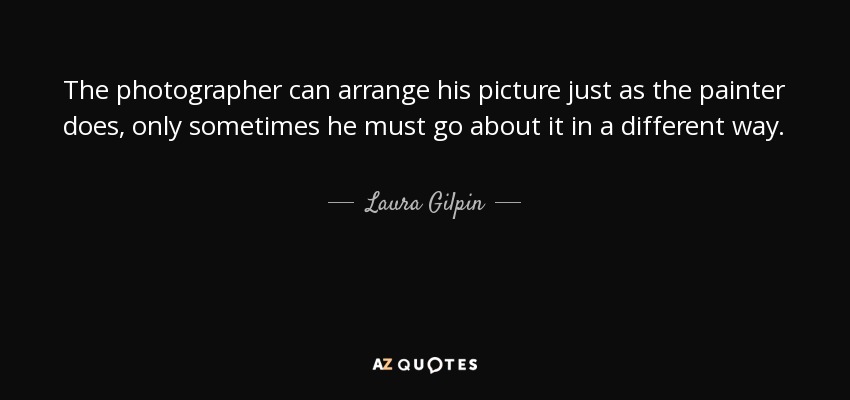 The photographer can arrange his picture just as the painter does, only sometimes he must go about it in a different way. - Laura Gilpin