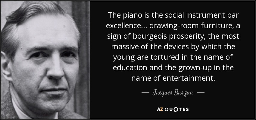 The piano is the social instrument par excellence... drawing-room furniture, a sign of bourgeois prosperity, the most massive of the devices by which the young are tortured in the name of education and the grown-up in the name of entertainment. - Jacques Barzun