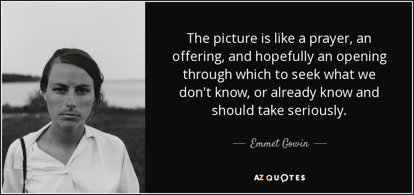 The picture is like a prayer, an offering, and hopefully an opening through which to seek what we don't know, or already know and should take seriously. - Emmet Gowin