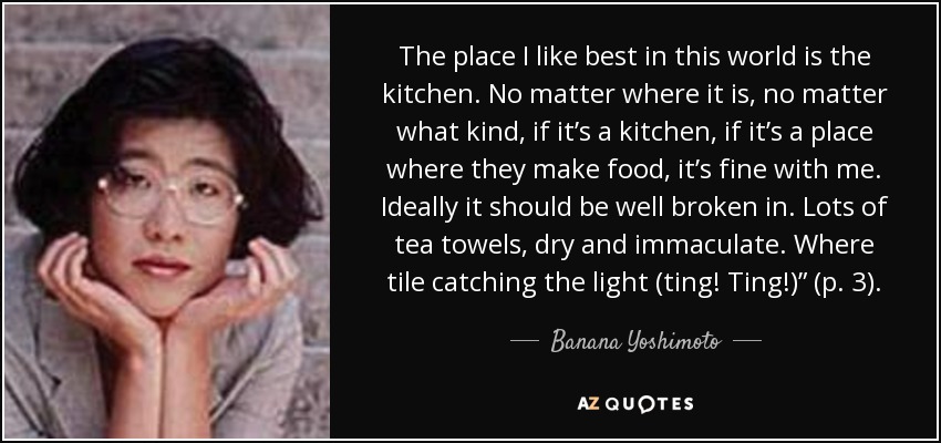 The place I like best in this world is the kitchen. No matter where it is, no matter what kind, if it’s a kitchen, if it’s a place where they make food, it’s fine with me. Ideally it should be well broken in. Lots of tea towels, dry and immaculate. Where tile catching the light (ting! Ting!)” (p. 3). - Banana Yoshimoto