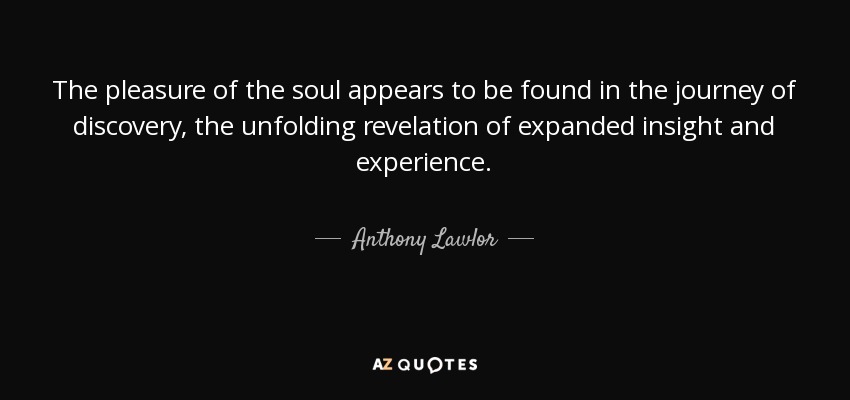 The pleasure of the soul appears to be found in the journey of discovery, the unfolding revelation of expanded insight and experience. - Anthony Lawlor