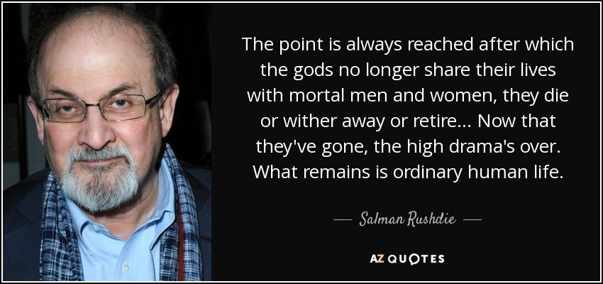 The point is always reached after which the gods no longer share their lives with mortal men and women, they die or wither away or retire... Now that they've gone, the high drama's over. What remains is ordinary human life. - Salman Rushdie