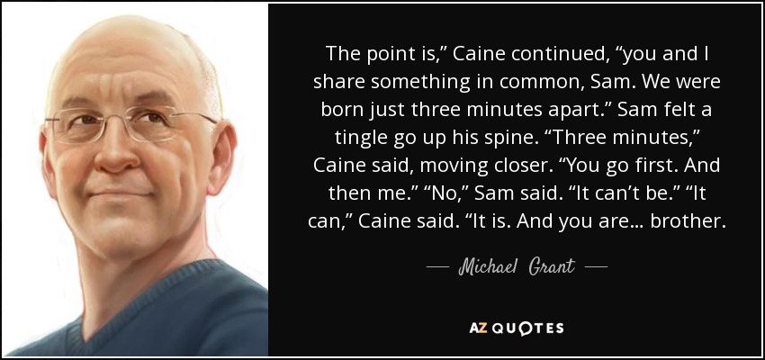 The point is,” Caine continued, “you and I share something in common, Sam. We were born just three minutes apart.” Sam felt a tingle go up his spine. “Three minutes,” Caine said, moving closer. “You go first. And then me.” “No,” Sam said. “It can’t be.” “It can,” Caine said. “It is. And you are… brother. - Michael  Grant