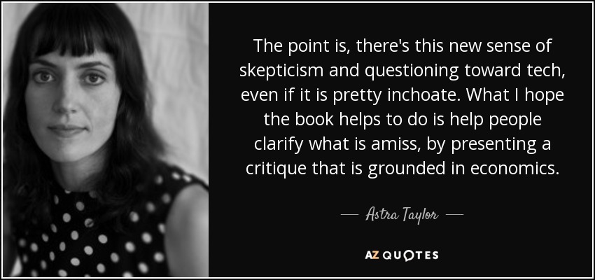 The point is, there's this new sense of skepticism and questioning toward tech, even if it is pretty inchoate. What I hope the book helps to do is help people clarify what is amiss, by presenting a critique that is grounded in economics. - Astra Taylor