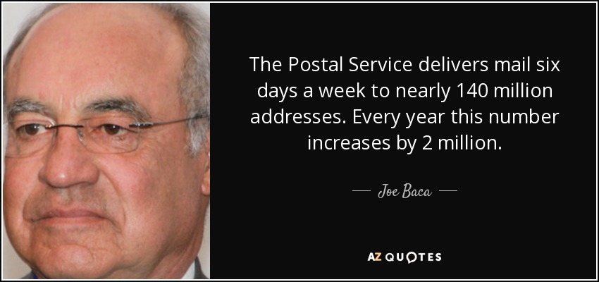 The Postal Service delivers mail six days a week to nearly 140 million addresses. Every year this number increases by 2 million. - Joe Baca
