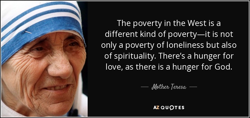 La pobreza en Occidente es una pobreza diferente: no es sólo una pobreza de soledad, sino también de espiritualidad. Hay hambre de amor, como hay hambre de Dios. - Mother Teresa