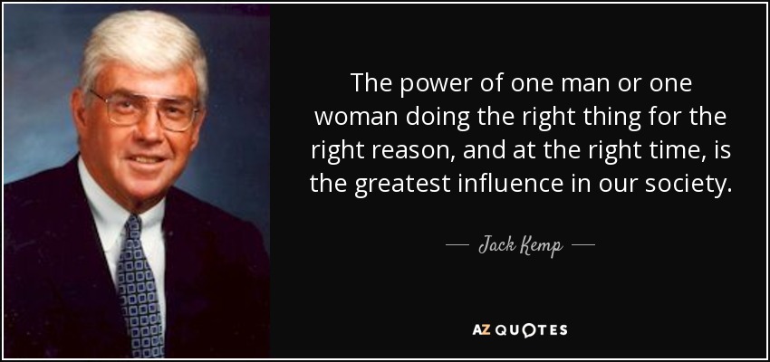 The power of one man or one woman doing the right thing for the right reason, and at the right time, is the greatest influence in our society. - Jack Kemp