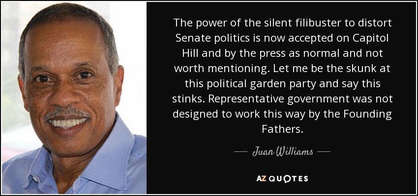 The power of the silent filibuster to distort Senate politics is now accepted on Capitol Hill and by the press as normal and not worth mentioning. Let me be the skunk at this political garden party and say this stinks. Representative government was not designed to work this way by the Founding Fathers. - Juan Williams