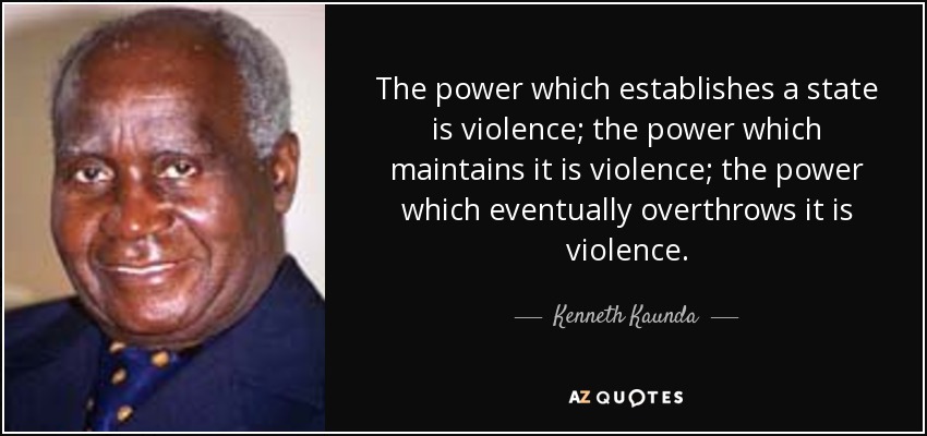 The power which establishes a state is violence; the power which maintains it is violence; the power which eventually overthrows it is violence. - Kenneth Kaunda