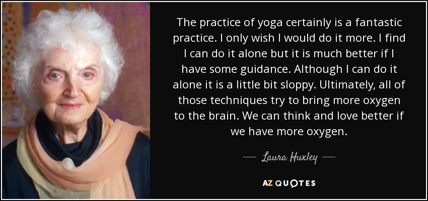 The practice of yoga certainly is a fantastic practice. I only wish I would do it more. I find I can do it alone but it is much better if I have some guidance. Although I can do it alone it is a little bit sloppy. Ultimately, all of those techniques try to bring more oxygen to the brain. We can think and love better if we have more oxygen. - Laura Huxley