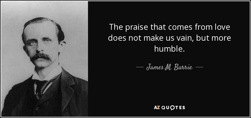 The praise that comes from love does not make us vain, but more humble. - James M. Barrie