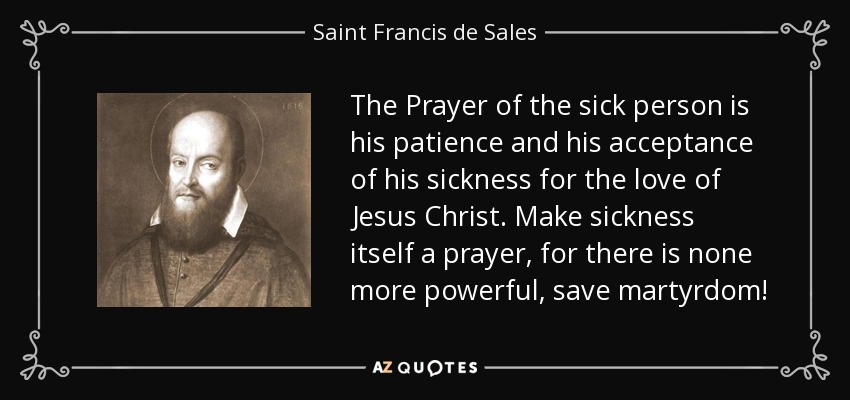 The Prayer of the sick person is his patience and his acceptance of his sickness for the love of Jesus Christ. Make sickness itself a prayer, for there is none more powerful, save martyrdom! - Saint Francis de Sales