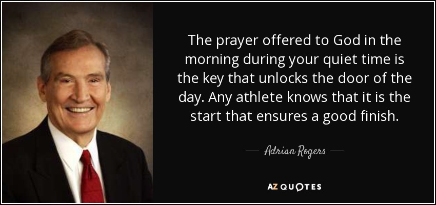The prayer offered to God in the morning during your quiet time is the key that unlocks the door of the day. Any athlete knows that it is the start that ensures a good finish. - Adrian Rogers