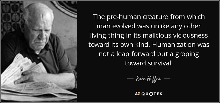 The pre-human creature from which man evolved was unlike any other living thing in its malicious viciousness toward its own kind. Humanization was not a leap forward but a groping toward survival. - Eric Hoffer