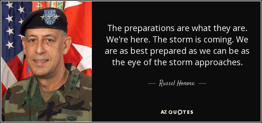 The preparations are what they are. We're here. The storm is coming. We are as best prepared as we can be as the eye of the storm approaches. - Russel Honore