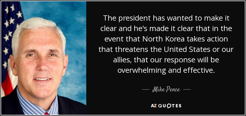 The president has wanted to make it clear and he's made it clear that in the event that North Korea takes action that threatens the United States or our allies, that our response will be overwhelming and effective. - Mike Pence