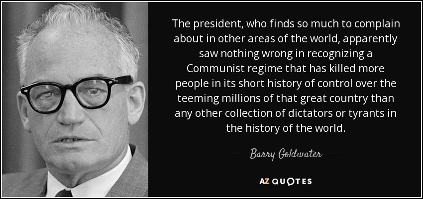 El presidente, que tiene tanto de qué quejarse en otras partes del mundo, aparentemente no vio nada malo en reconocer a un régimen comunista que ha matado a más personas en su corta historia de control sobre los millones de habitantes de ese gran país que cualquier otro grupo de dictadores o tiranos en la historia del mundo. - Barry Goldwater