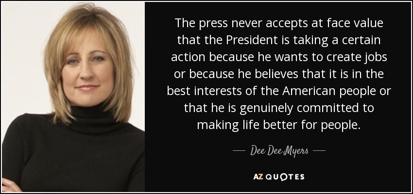 The press never accepts at face value that the President is taking a certain action because he wants to create jobs or because he believes that it is in the best interests of the American people or that he is genuinely committed to making life better for people. - Dee Dee Myers
