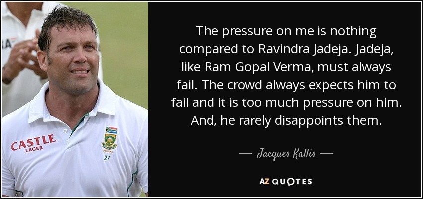 The pressure on me is nothing compared to Ravindra Jadeja. Jadeja, like Ram Gopal Verma, must always fail. The crowd always expects him to fail and it is too much pressure on him. And, he rarely disappoints them. - Jacques Kallis