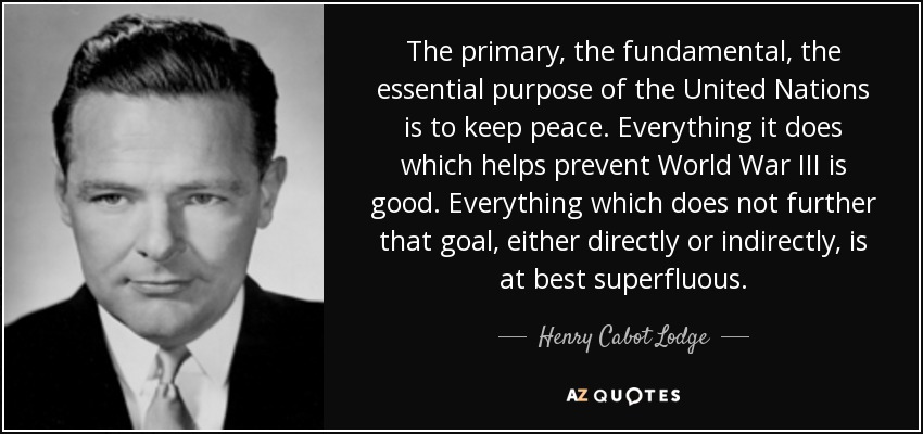 The primary, the fundamental, the essential purpose of the United Nations is to keep peace. Everything it does which helps prevent World War III is good. Everything which does not further that goal, either directly or indirectly, is at best superfluous. - Henry Cabot Lodge, Jr.