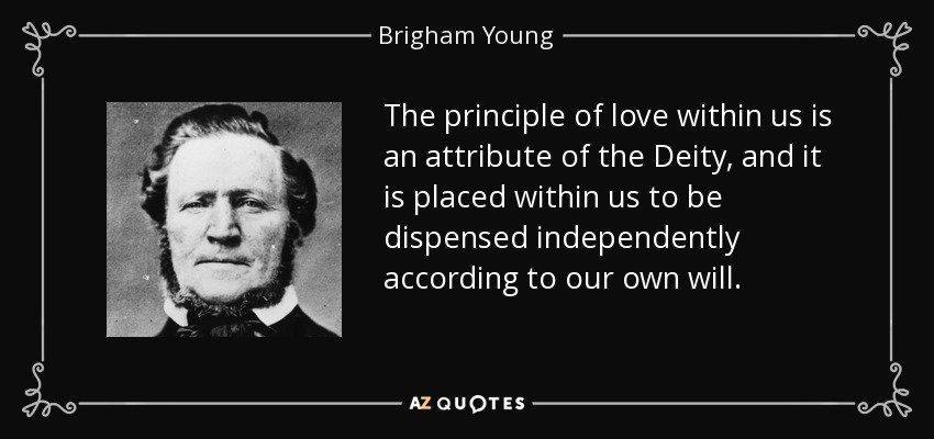 The principle of love within us is an attribute of the Deity, and it is placed within us to be dispensed independently according to our own will. - Brigham Young