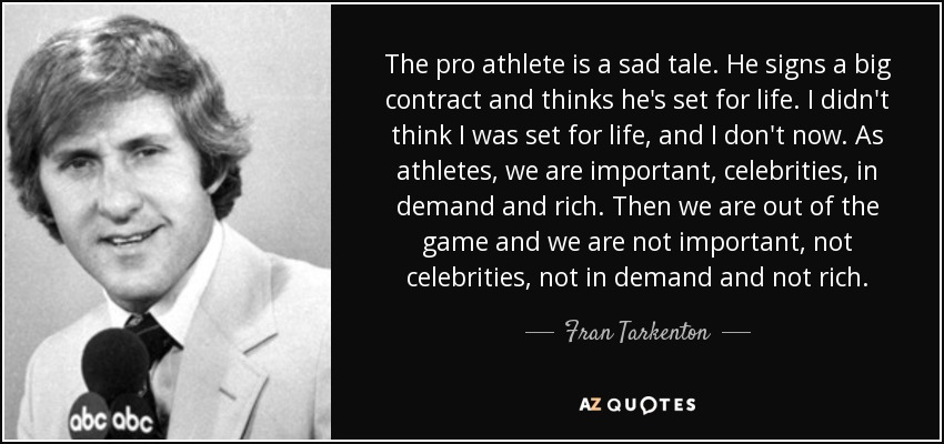 The pro athlete is a sad tale. He signs a big contract and thinks he's set for life. I didn't think I was set for life, and I don't now. As athletes, we are important, celebrities, in demand and rich. Then we are out of the game and we are not important, not celebrities, not in demand and not rich. - Fran Tarkenton