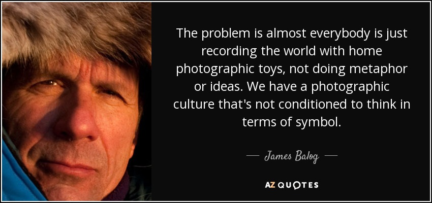 The problem is almost everybody is just recording the world with home photographic toys, not doing metaphor or ideas. We have a photographic culture that's not conditioned to think in terms of symbol. - James Balog