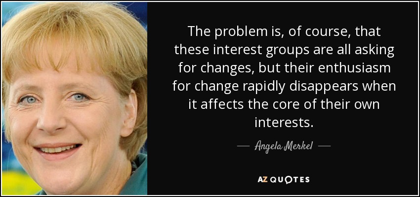 The problem is, of course, that these interest groups are all asking for changes, but their enthusiasm for change rapidly disappears when it affects the core of their own interests. - Angela Merkel