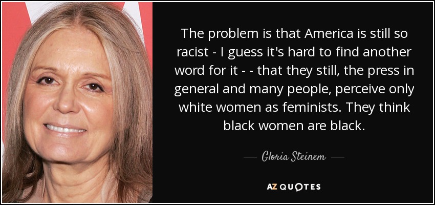 The problem is that America is still so racist - I guess it's hard to find another word for it ­ - that they still, the press in general and many people, perceive only white women as feminists. They think black women are black. - Gloria Steinem