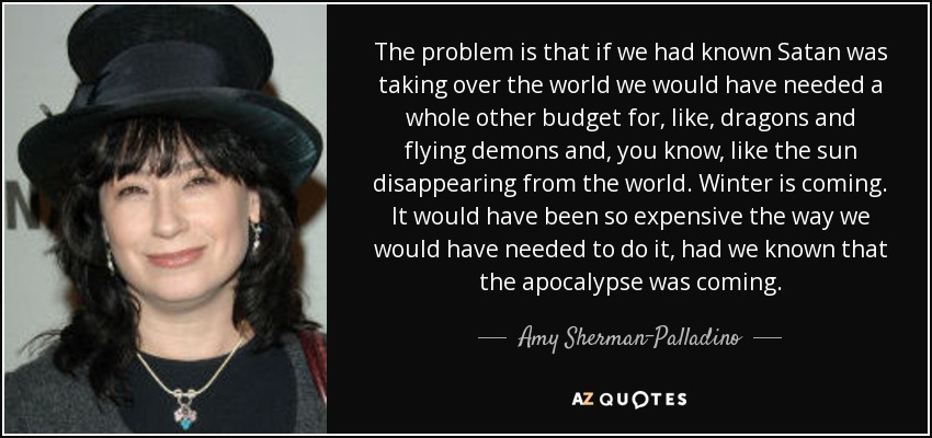 The problem is that if we had known Satan was taking over the world we would have needed a whole other budget for, like, dragons and flying demons and, you know, like the sun disappearing from the world. Winter is coming. It would have been so expensive the way we would have needed to do it, had we known that the apocalypse was coming. - Amy Sherman-Palladino