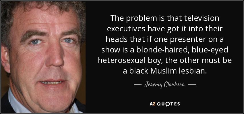 El problema es que a los ejecutivos de la televisión se les ha metido en la cabeza que si un presentador de un programa es un chico heterosexual de pelo rubio y ojos azules, el otro debe ser una lesbiana musulmana negra. - Jeremy Clarkson