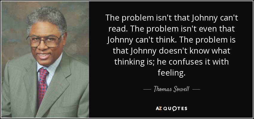 The problem isn't that Johnny can't read. The problem isn't even that Johnny can't think. The problem is that Johnny doesn't know what thinking is; he confuses it with feeling. - Thomas Sowell