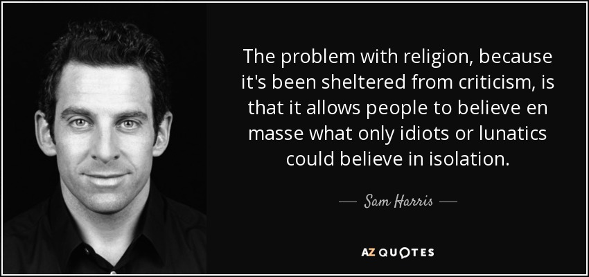 The problem with religion, because it's been sheltered from criticism, is that it allows people to believe en masse what only idiots or lunatics could believe in isolation. - Sam Harris