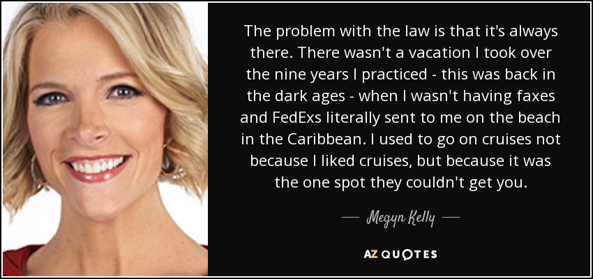 The problem with the law is that it's always there. There wasn't a vacation I took over the nine years I practiced - this was back in the dark ages - when I wasn't having faxes and FedExs literally sent to me on the beach in the Caribbean. I used to go on cruises not because I liked cruises, but because it was the one spot they couldn't get you. - Megyn Kelly