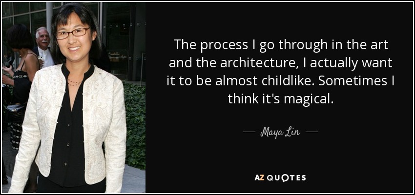 The process I go through in the art and the architecture, I actually want it to be almost childlike. Sometimes I think it's magical. - Maya Lin