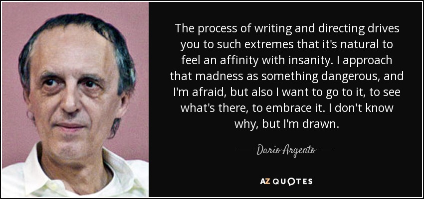 The process of writing and directing drives you to such extremes that it's natural to feel an affinity with insanity. I approach that madness as something dangerous, and I'm afraid, but also I want to go to it, to see what's there, to embrace it. I don't know why, but I'm drawn. - Dario Argento