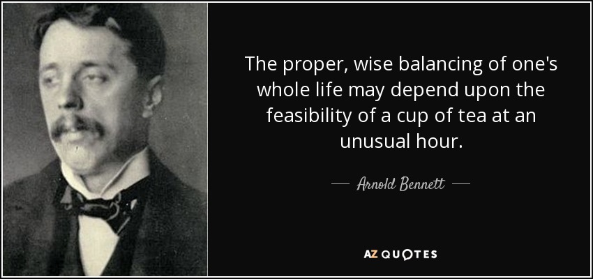 The proper, wise balancing of one's whole life may depend upon the feasibility of a cup of tea at an unusual hour. - Arnold Bennett