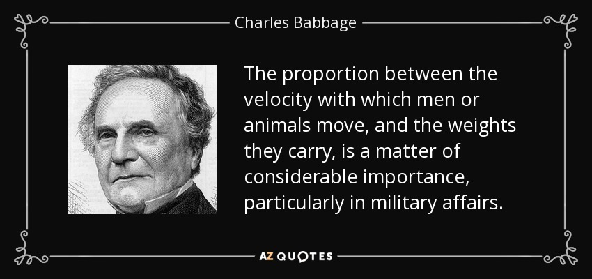 The proportion between the velocity with which men or animals move, and the weights they carry, is a matter of considerable importance, particularly in military affairs. - Charles Babbage