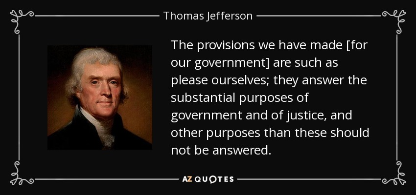 The provisions we have made [for our government] are such as please ourselves; they answer the substantial purposes of government and of justice, and other purposes than these should not be answered. - Thomas Jefferson